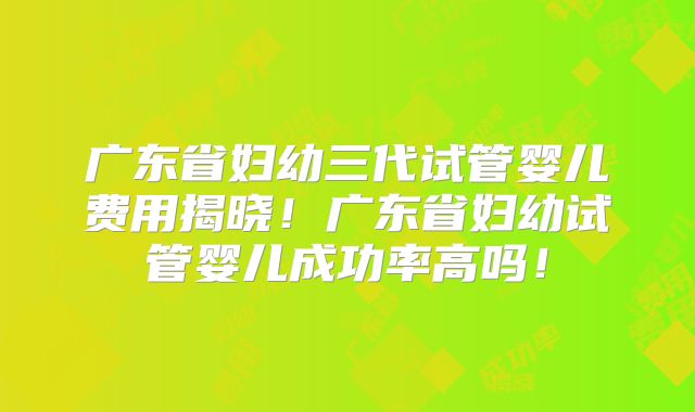 广东省妇幼三代试管婴儿费用揭晓！广东省妇幼试管婴儿成功率高吗！