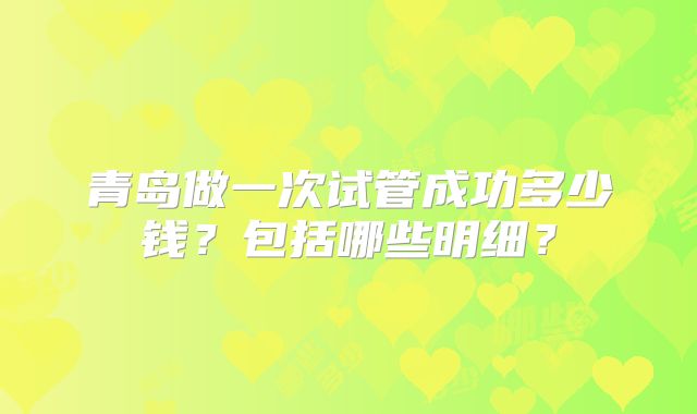 青岛做一次试管成功多少钱?包括哪些明细?