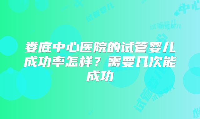 娄底中心医院的试管婴儿成功率怎样?需要几次能成功