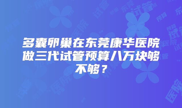 多囊卵巢在东莞康华医院做三代试管预算八万块够不够？