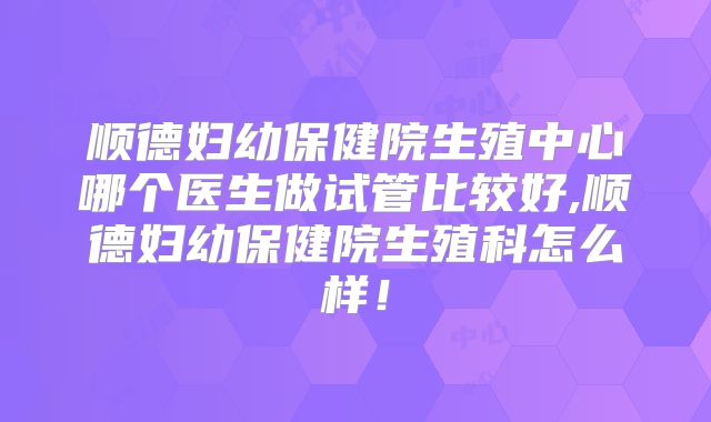 顺德妇幼保健院生殖中心哪个医生做试管比较好,顺德妇幼保健院生殖科怎么样！