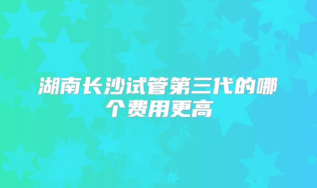 湖南长沙试管第三代的哪个费用更高