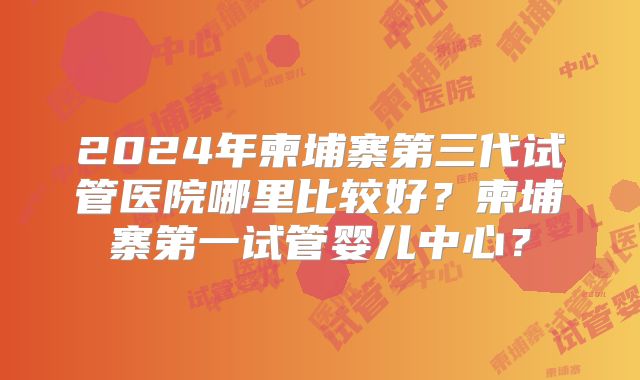 2024年柬埔寨第三代试管医院哪里比较好？柬埔寨第一试管婴儿中心？