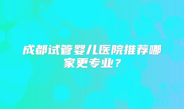 成都试管婴儿医院推荐哪家更专业？