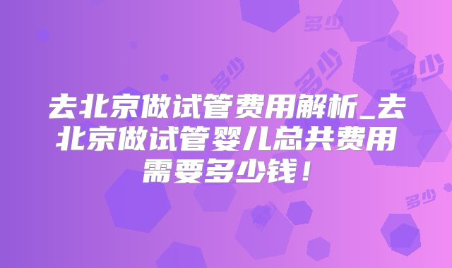 去北京做试管费用解析_去北京做试管婴儿总共费用需要多少钱！