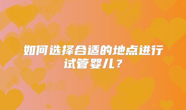 如何选择合适的地点进行试管婴儿?