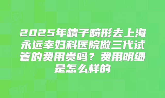 2025年精子畸形去上海永远幸妇科医院做三代试管的费用贵吗?费用明细是怎么样的