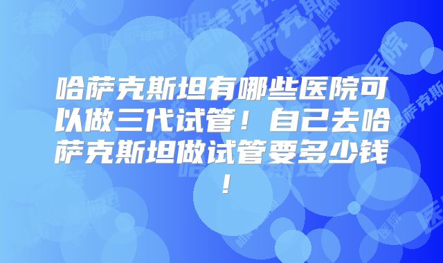 哈萨克斯坦有哪些医院可以做三代试管！自己去哈萨克斯坦做试管要多少钱！