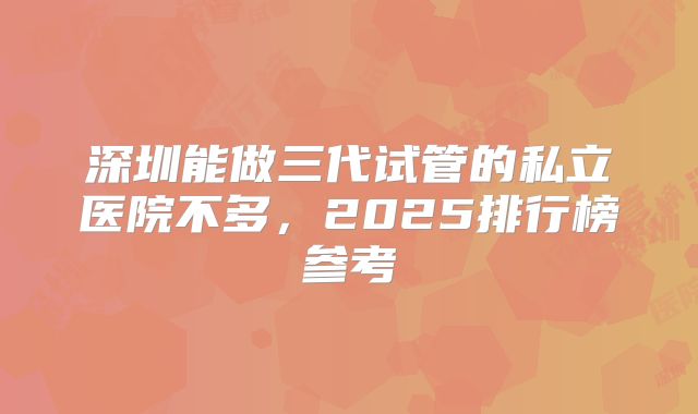 深圳能做三代试管的私立医院不多，2025排行榜参考