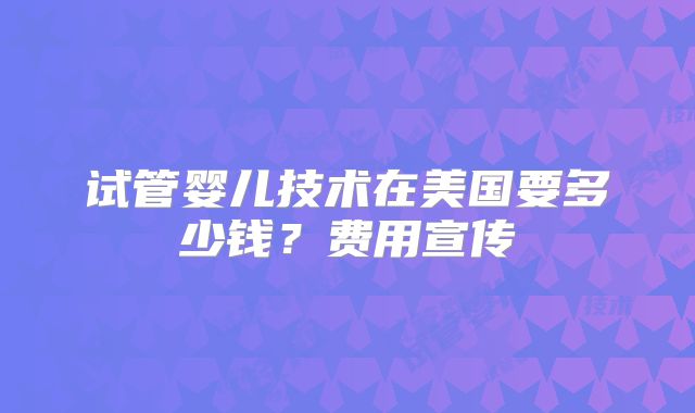 试管婴儿技术在美国要多少钱？费用宣传