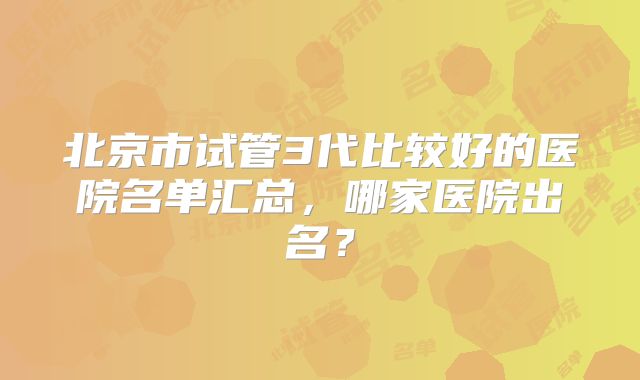 北京市试管3代比较好的医院名单汇总，哪家医院出名？