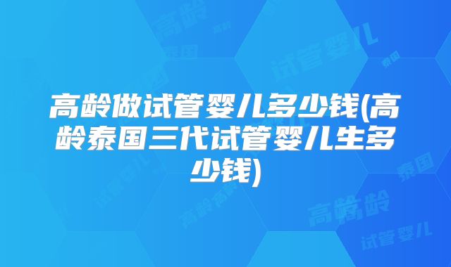 高龄做试管婴儿多少钱(高龄泰国三代试管婴儿生多少钱)