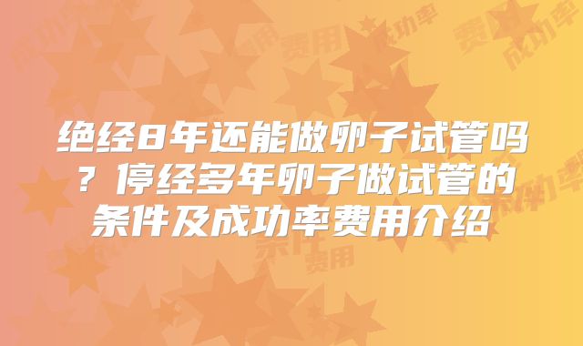 绝经8年还能做卵子试管吗？停经多年卵子做试管的条件及成功率费用介绍