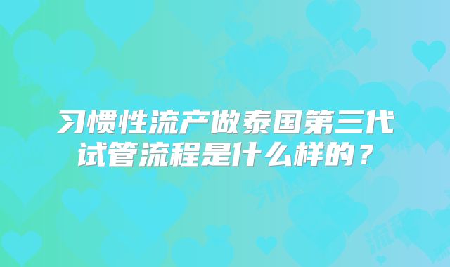 习惯性流产做泰国第三代试管流程是什么样的？