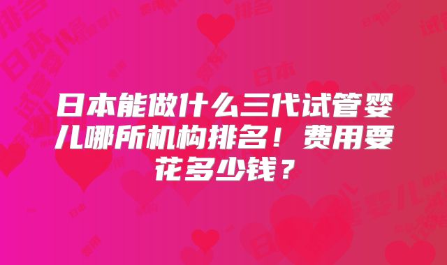 日本能做什么三代试管婴儿哪所机构排名！费用要花多少钱？