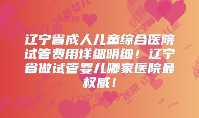 辽宁省成人儿童综合医院试管费用详细明细！辽宁省做试管婴儿哪家医院最权威！