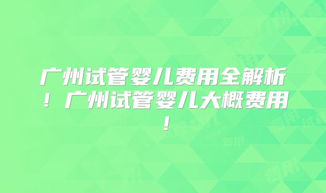 广州试管婴儿费用全解析！广州试管婴儿大概费用！