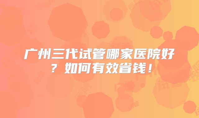 广州三代试管哪家医院好?如何有效省钱!