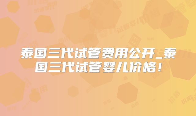 泰国三代试管费用公开_泰国三代试管婴儿价格！
