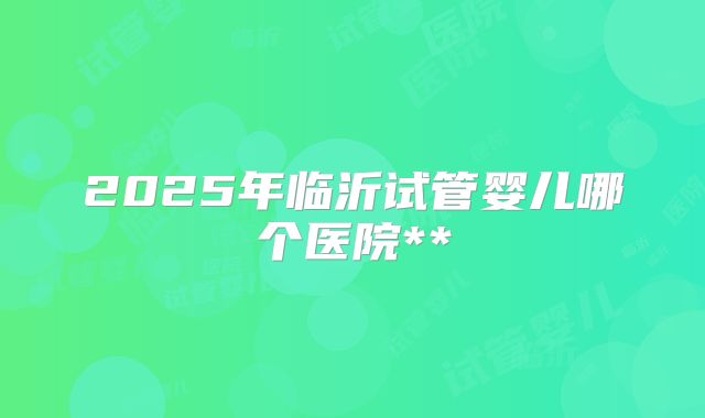 2025年临沂试管婴儿哪个医院**