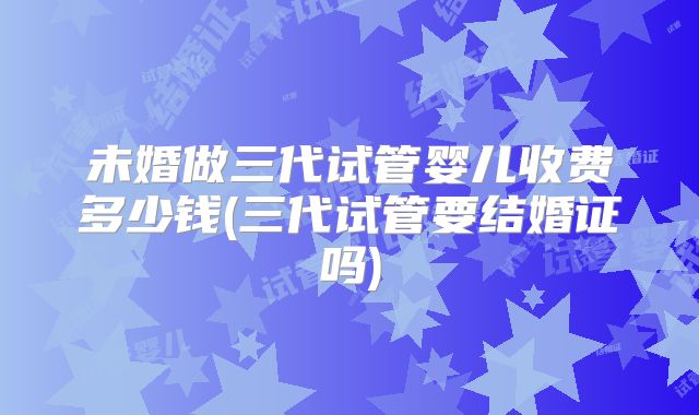 未婚做三代试管婴儿收费多少钱(三代试管要结婚证吗)