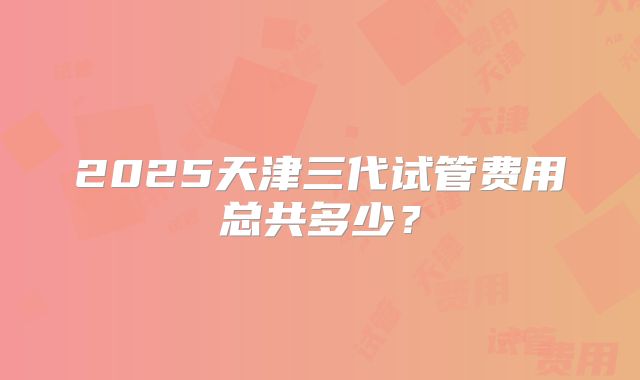2025天津三代试管费用总共多少？