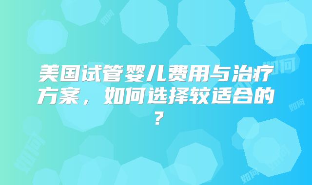 美国试管婴儿费用与治疗方案，如何选择较适合的？
