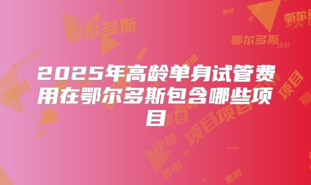 2025年高龄单身试管费用在鄂尔多斯包含哪些项目