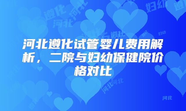 河北遵化试管婴儿费用解析，二院与妇幼保健院价格对比