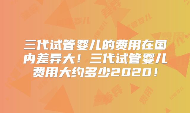 三代试管婴儿的费用在国内差异大！三代试管婴儿费用大约多少2020！