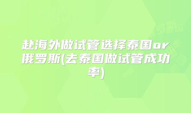 赴海外做试管选择泰国or俄罗斯(去泰国做试管成功率)