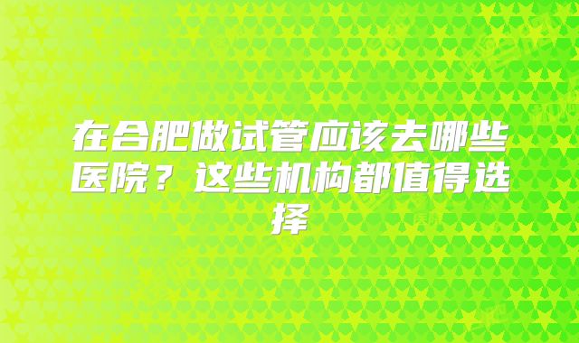 在合肥做试管应该去哪些医院？这些机构都值得选择