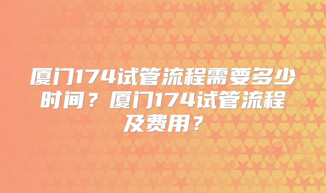 厦门174试管流程需要多少时间？厦门174试管流程及费用？
