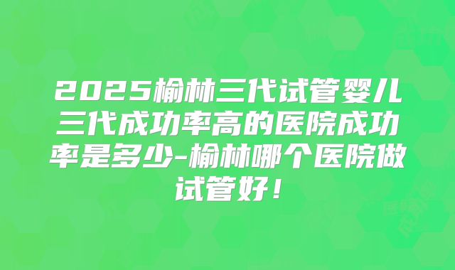 2025榆林三代试管婴儿三代成功率高的医院成功率是多少-榆林哪个医院做试管好!