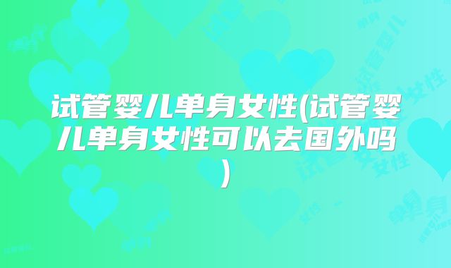 试管婴儿单身女性(试管婴儿单身女性可以去国外吗)