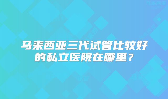 马来西亚三代试管比较好的私立医院在哪里？
