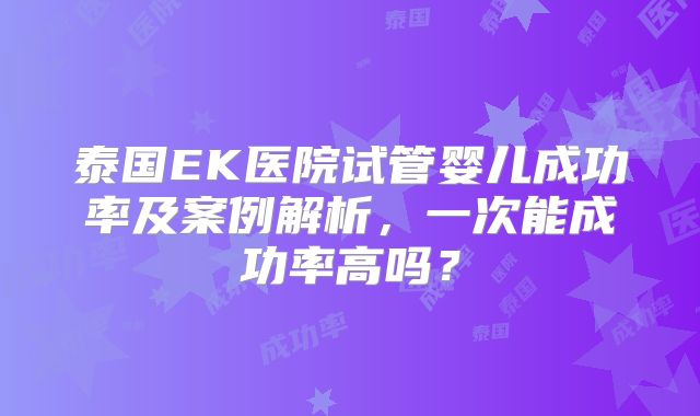 泰国EK医院试管婴儿成功率及案例解析，一次能成功率高吗？