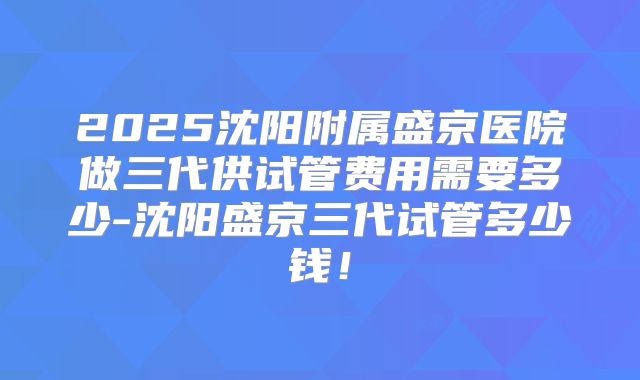 2025沈阳附属盛京医院做三代供试管费用需要多少-沈阳盛京三代试管多少钱！
