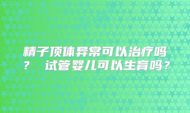 精子顶体异常可以治疗吗？ 试管婴儿可以生育吗？