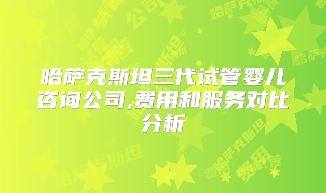 哈萨克斯坦三代试管婴儿咨询公司,费用和服务对比分析