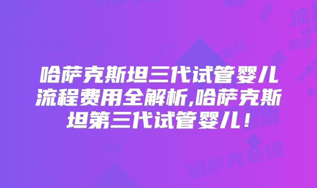哈萨克斯坦三代试管婴儿流程费用全解析,哈萨克斯坦第三代试管婴儿！