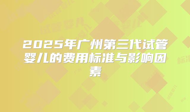 2025年广州第三代试管婴儿的费用标准与影响因素