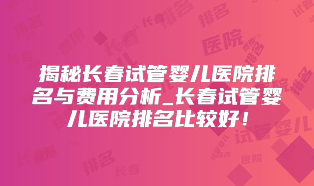 揭秘长春试管婴儿医院排名与费用分析_长春试管婴儿医院排名比较好！