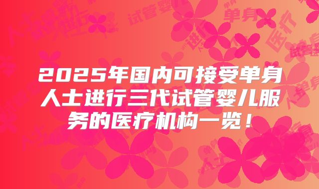 2025年国内可接受单身人士进行三代试管婴儿服务的医疗机构一览！