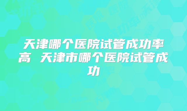 天津哪个医院试管成功率高 天津市哪个医院试管成功