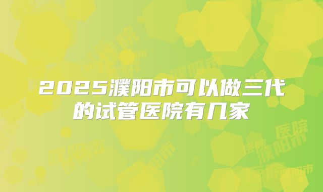 2025濮阳市可以做三代的试管医院有几家