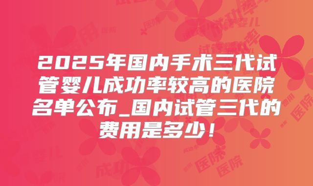 2025年国内手术三代试管婴儿成功率较高的医院名单公布_国内试管三代的费用是多少！