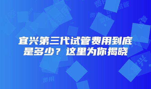 宜兴第三代试管费用到底是多少？这里为你揭晓