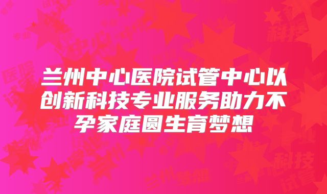兰州中心医院试管中心以创新科技专业服务助力不孕家庭圆生育梦想