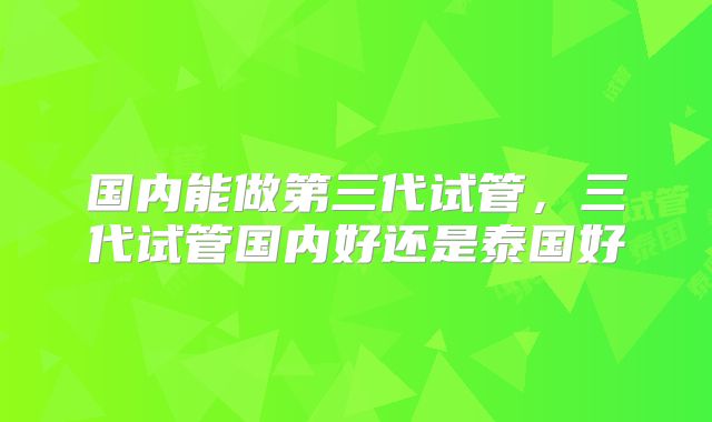 国内能做第三代试管，三代试管国内好还是泰国好